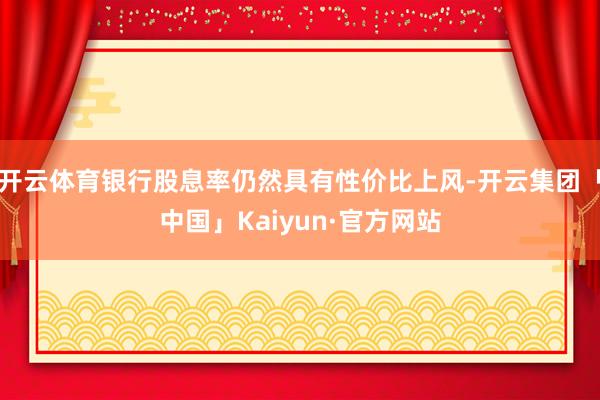 开云体育银行股息率仍然具有性价比上风-开云集团「中国」Kaiyun·官方网站