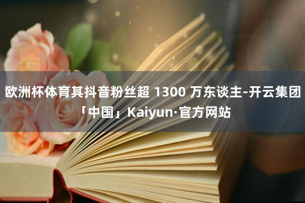 欧洲杯体育其抖音粉丝超 1300 万东谈主-开云集团「中国」Kaiyun·官方网站