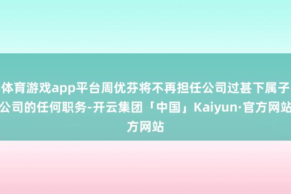 体育游戏app平台周优芬将不再担任公司过甚下属子公司的任何职务-开云集团「中国」Kaiyun·官方网站