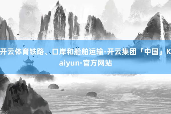 开云体育铁路、口岸和船舶运输-开云集团「中国」Kaiyun·官方网站