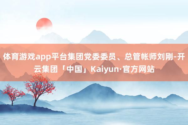 体育游戏app平台集团党委委员、总管帐师刘刚-开云集团「中国」Kaiyun·官方网站