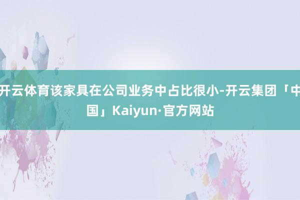 开云体育该家具在公司业务中占比很小-开云集团「中国」Kaiyun·官方网站