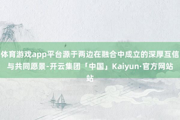 体育游戏app平台源于两边在融合中成立的深厚互信与共同愿景-开云集团「中国」Kaiyun·官方网站