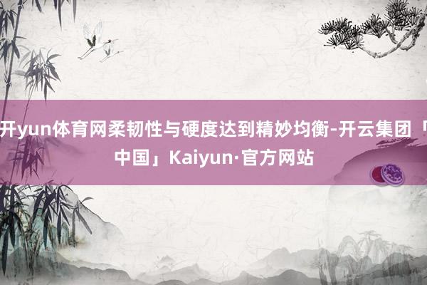 开yun体育网柔韧性与硬度达到精妙均衡-开云集团「中国」Kaiyun·官方网站
