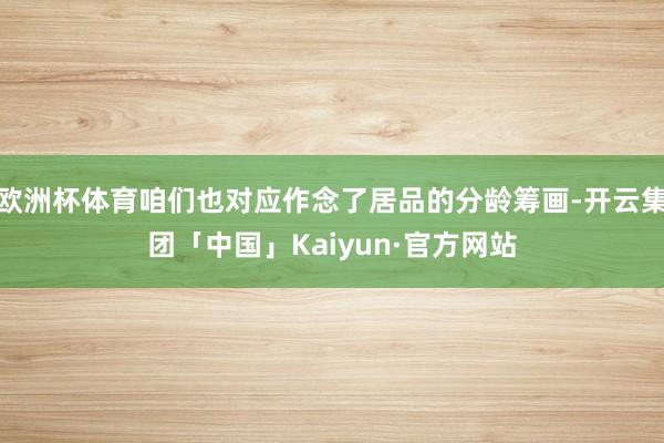 欧洲杯体育咱们也对应作念了居品的分龄筹画-开云集团「中国」Kaiyun·官方网站