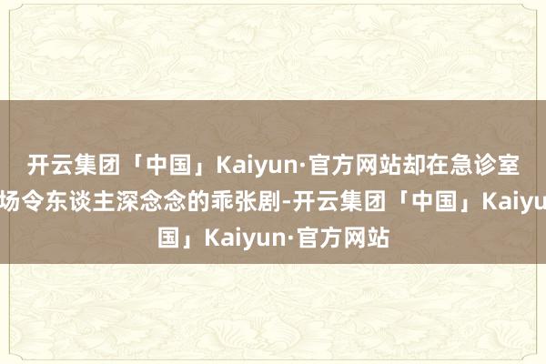 开云集团「中国」Kaiyun·官方网站却在急诊室里变成了一场令东谈主深念念的乖张剧-开云集团「中国」Kaiyun·官方网站