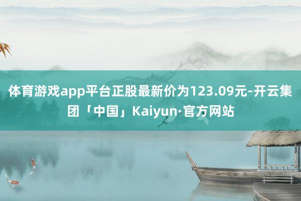 体育游戏app平台正股最新价为123.09元-开云集团「中国」Kaiyun·官方网站