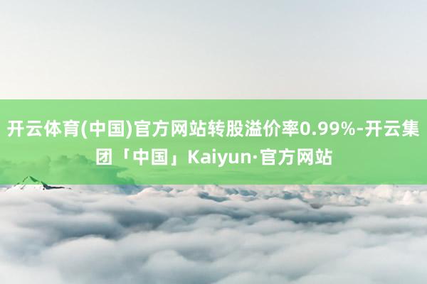 开云体育(中国)官方网站转股溢价率0.99%-开云集团「中国」Kaiyun·官方网站