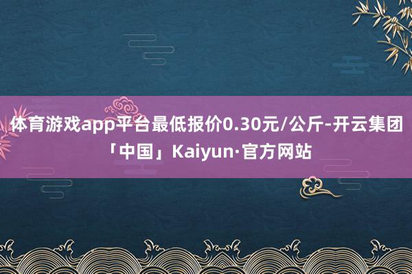 体育游戏app平台最低报价0.30元/公斤-开云集团「中国」Kaiyun·官方网站