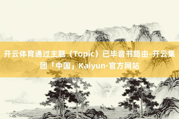 开云体育通过主题（Topic）已毕音书路由-开云集团「中国」Kaiyun·官方网站