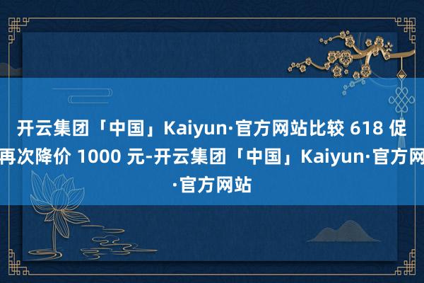 开云集团「中国」Kaiyun·官方网站比较 618 促销再次降价 1000 元-开云集团「中国」Kaiyun·官方网站