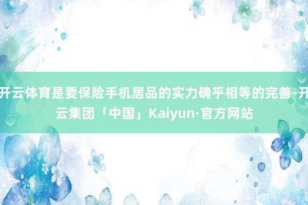 开云体育是要保险手机居品的实力确乎相等的完善-开云集团「中国」Kaiyun·官方网站