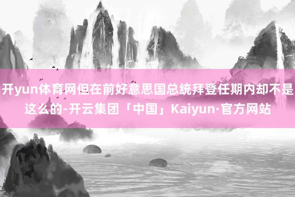 开yun体育网但在前好意思国总统拜登任期内却不是这么的-开云集团「中国」Kaiyun·官方网站