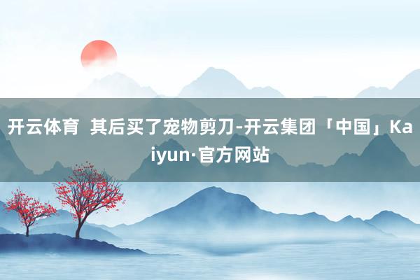 开云体育  其后买了宠物剪刀-开云集团「中国」Kaiyun·官方网站