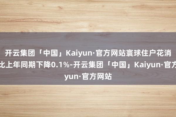 开云集团「中国」Kaiyun·官方网站寰球住户花消价钱比上年同期下降0.1%-开云集团「中国」Kaiyun·官方网站