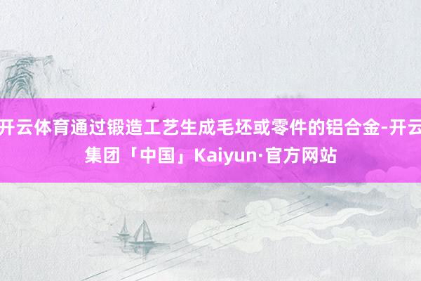 开云体育通过锻造工艺生成毛坯或零件的铝合金-开云集团「中国」Kaiyun·官方网站