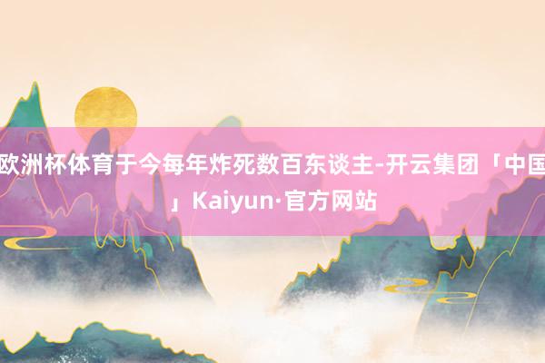 欧洲杯体育于今每年炸死数百东谈主-开云集团「中国」Kaiyun·官方网站