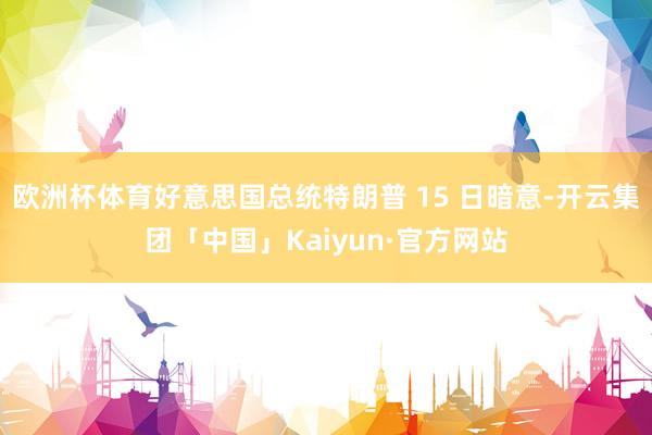 欧洲杯体育好意思国总统特朗普 15 日暗意-开云集团「中国」Kaiyun·官方网站