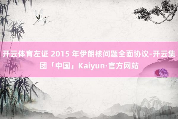 开云体育左证 2015 年伊朗核问题全面协议-开云集团「中国」Kaiyun·官方网站
