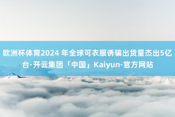 欧洲杯体育2024 年全球可衣服诱骗出货量杰出5亿台-开云集团「中国」Kaiyun·官方网站