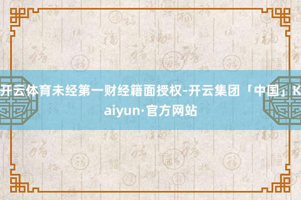 开云体育未经第一财经籍面授权-开云集团「中国」Kaiyun·官方网站