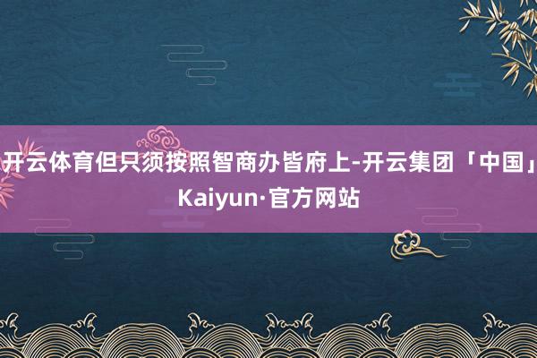 开云体育但只须按照智商办皆府上-开云集团「中国」Kaiyun·官方网站