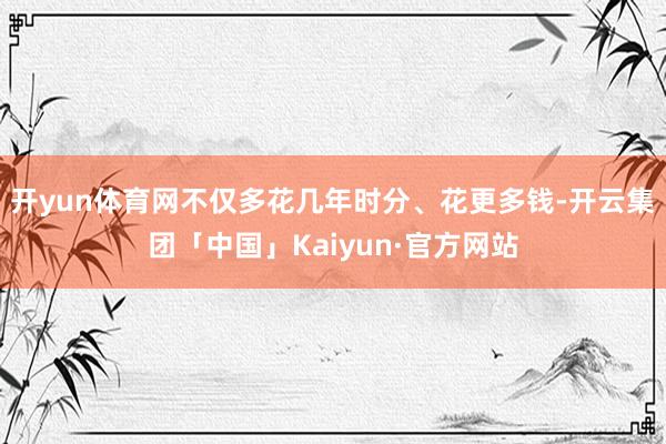 开yun体育网不仅多花几年时分、花更多钱-开云集团「中国」Kaiyun·官方网站