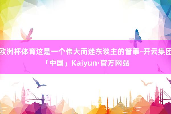 欧洲杯体育这是一个伟大而迷东谈主的管事-开云集团「中国」Kaiyun·官方网站