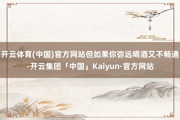 开云体育(中国)官方网站但如果你弥远喝酒又不畅通-开云集团「中国」Kaiyun·官方网站