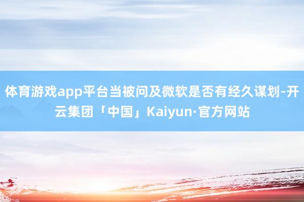 体育游戏app平台当被问及微软是否有经久谋划-开云集团「中国」Kaiyun·官方网站