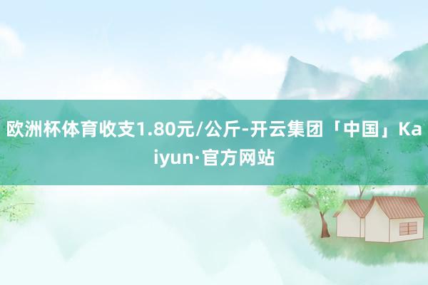 欧洲杯体育收支1.80元/公斤-开云集团「中国」Kaiyun·官方网站