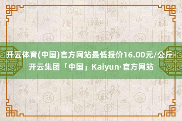 开云体育(中国)官方网站最低报价16.00元/公斤-开云集团「中国」Kaiyun·官方网站