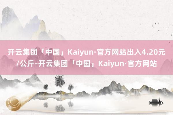开云集团「中国」Kaiyun·官方网站出入4.20元/公斤-开云集团「中国」Kaiyun·官方网站