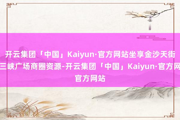开云集团「中国」Kaiyun·官方网站坐享金沙天街、三峡广场商圈资源-开云集团「中国」Kaiyun·官方网站