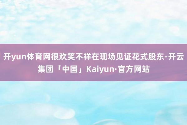 开yun体育网很欢笑不祥在现场见证花式股东-开云集团「中国」Kaiyun·官方网站