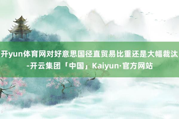 开yun体育网对好意思国径直贸易比重还是大幅裁汰-开云集团「中国」Kaiyun·官方网站