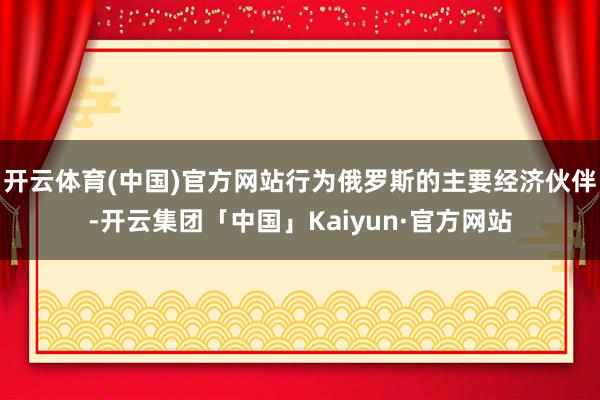 开云体育(中国)官方网站行为俄罗斯的主要经济伙伴-开云集团「中国」Kaiyun·官方网站