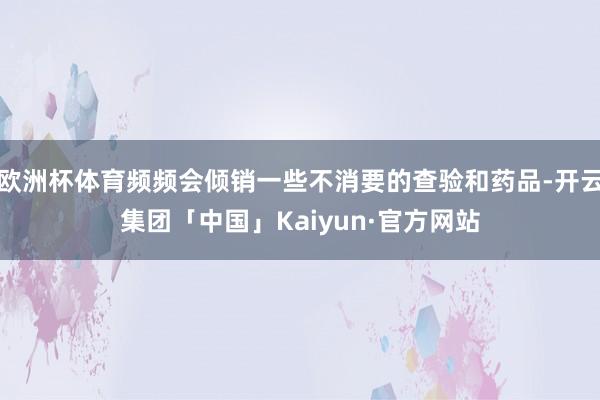欧洲杯体育频频会倾销一些不消要的查验和药品-开云集团「中国」Kaiyun·官方网站