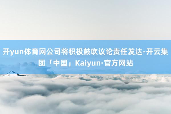 开yun体育网公司将积极鼓吹议论责任发达-开云集团「中国」Kaiyun·官方网站
