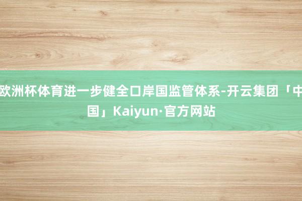 欧洲杯体育进一步健全口岸国监管体系-开云集团「中国」Kaiyun·官方网站