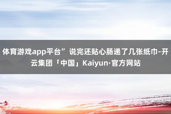 体育游戏app平台” 说完还贴心肠递了几张纸巾-开云集团「中国」Kaiyun·官方网站