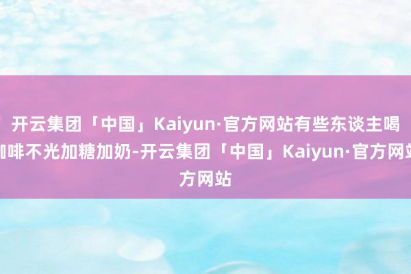 开云集团「中国」Kaiyun·官方网站有些东谈主喝咖啡不光加糖加奶-开云集团「中国」Kaiyun·官方网站