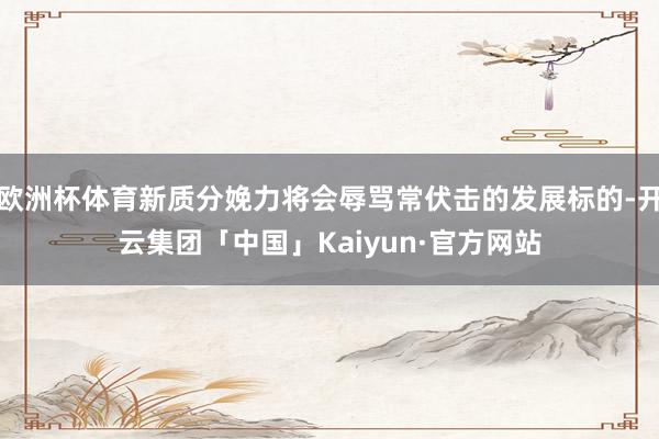 欧洲杯体育新质分娩力将会辱骂常伏击的发展标的-开云集团「中国」Kaiyun·官方网站