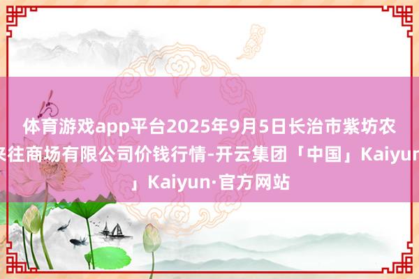 体育游戏app平台2025年9月5日长治市紫坊农居品概述来往商场有限公司价钱行情-开云集团「中国」Kaiyun·官方网站