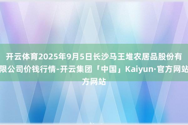 开云体育2025年9月5日长沙马王堆农居品股份有限公司价钱行情-开云集团「中国」Kaiyun·官方网站