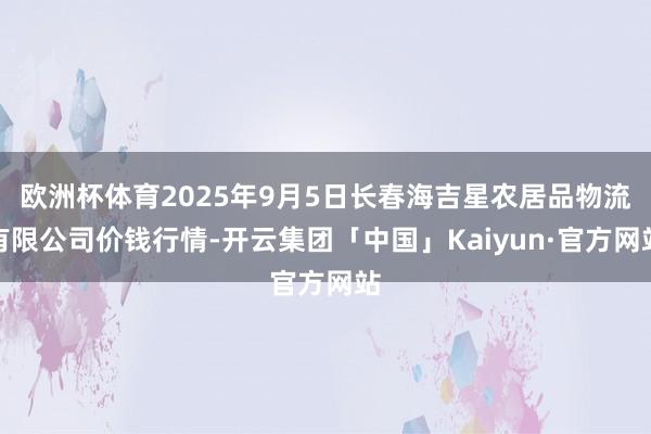 欧洲杯体育2025年9月5日长春海吉星农居品物流有限公司价钱行情-开云集团「中国」Kaiyun·官方网站