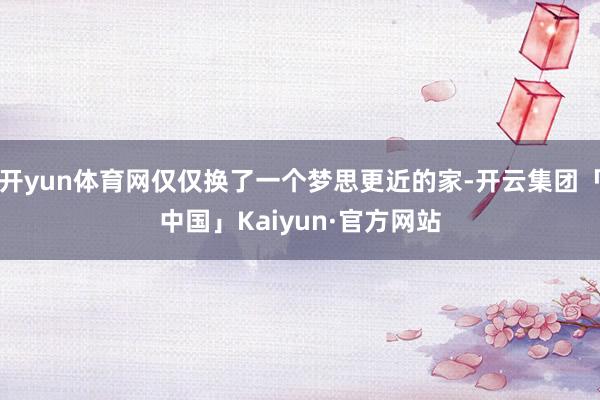 开yun体育网仅仅换了一个梦思更近的家-开云集团「中国」Kaiyun·官方网站