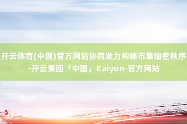 开云体育(中国)官方网站协同发力构建市集细密秩序-开云集团「中国」Kaiyun·官方网站