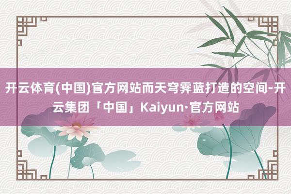 开云体育(中国)官方网站而天穹霁蓝打造的空间-开云集团「中国」Kaiyun·官方网站