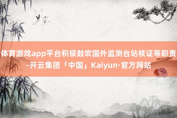 体育游戏app平台积极鼓吹国外监测台站核证等职责-开云集团「中国」Kaiyun·官方网站